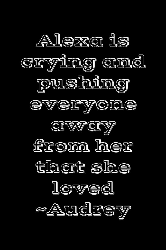 Alexa is crying and pushing everyone away from her that she loved
~Audrey