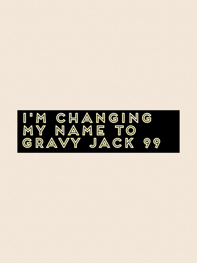 I'm changing my name to Gravy jack 99