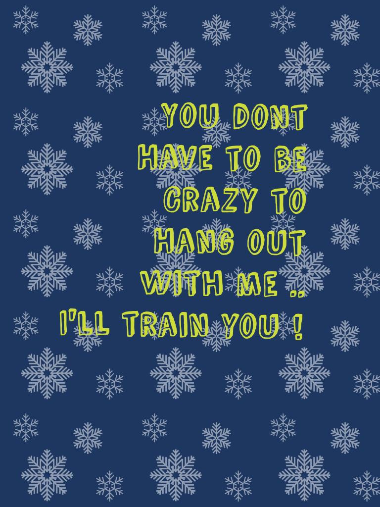 You dont 
Have to be 
Crazy to 
Hang out 
With me .. 
I'll train you ! 
