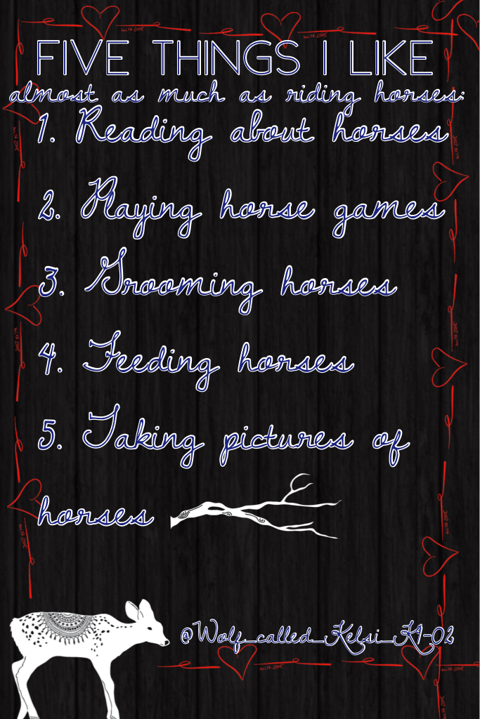 "Five things I like almost as much as riding horses..."
Yeah, I don't wanna copy all that down. 😂I'm not sure what I think about this one, I made it a long time ago and forgot about it so here it is! 
...
Yeah, for once that's all I have to say because I 