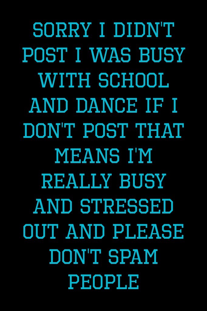 Sorry I didn't post I was Busy with school and dance if I don't post that means I'm really busy and stressed out and please don't spam people
