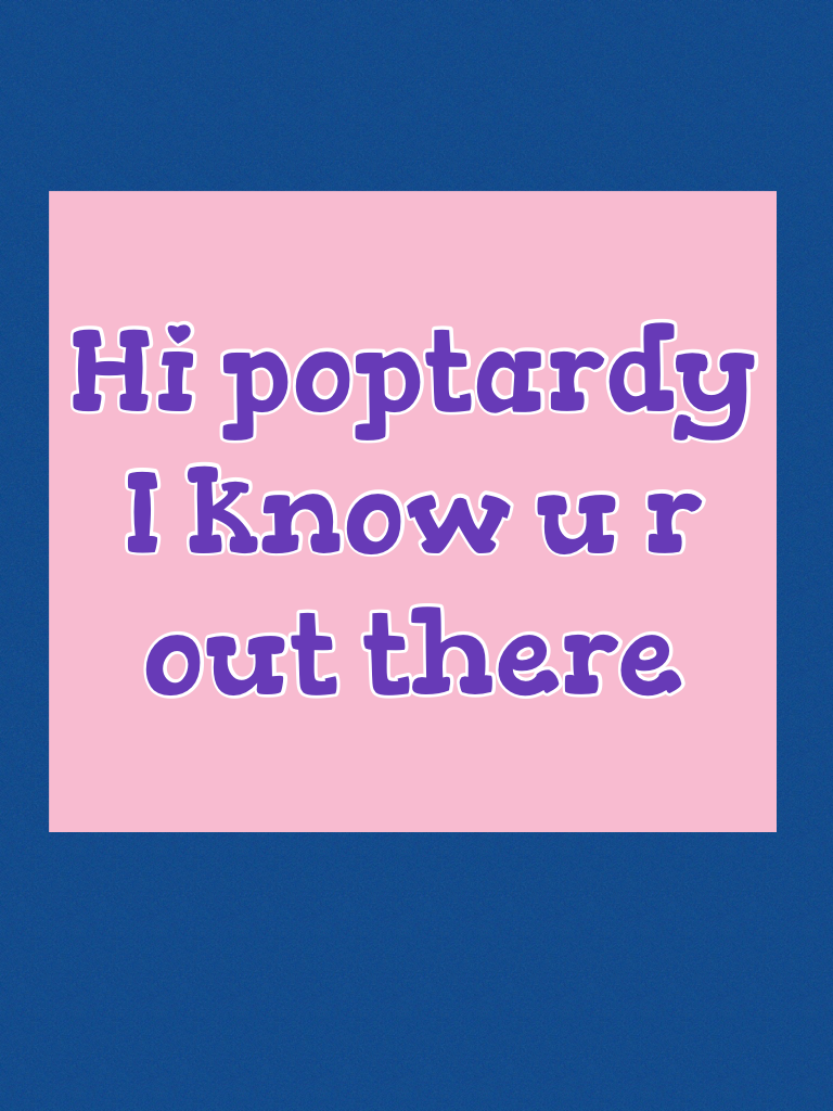 Hi poptardy I know u r out there!!!