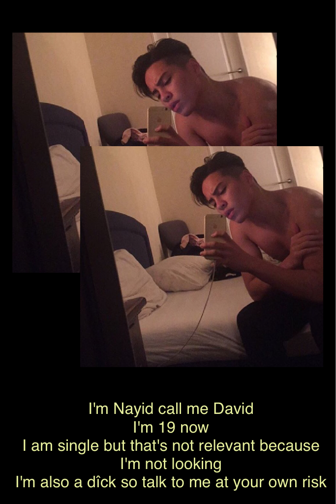 I'm Nayid call me David 
I'm 19 now 
I am single but that's not relevant because I'm not looking 
I'm also a dîck so talk to me at your own risk 