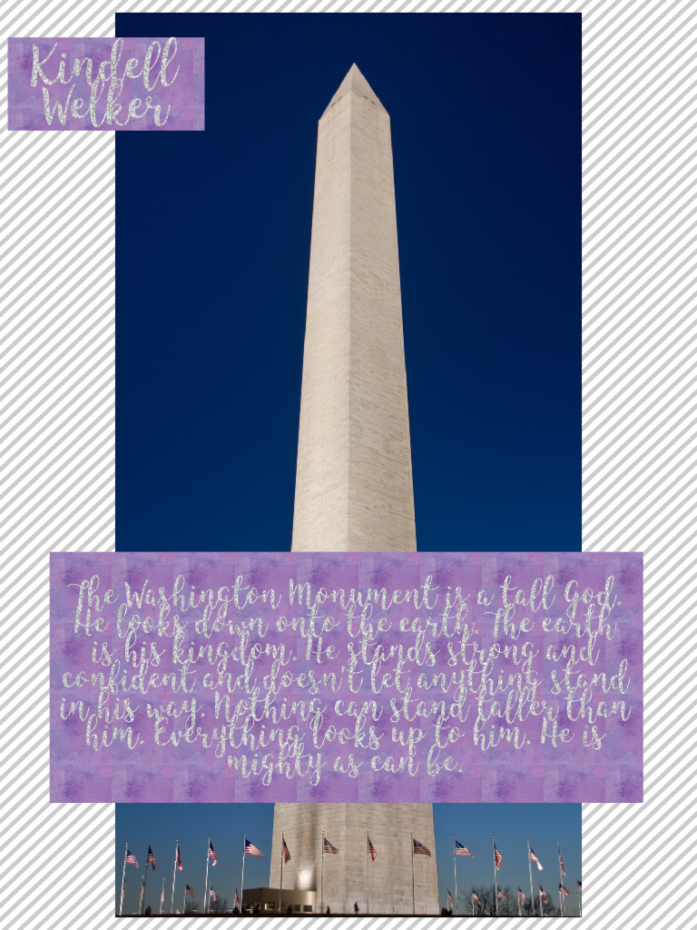 The Washington Monument is a tall God. He looks down onto the earth. The earth is his kingdom. He stands strong and confident and doesn't let anything stand in his way. Nothing can stand taller than him. Everything looks up to him. He is mighty as can be.