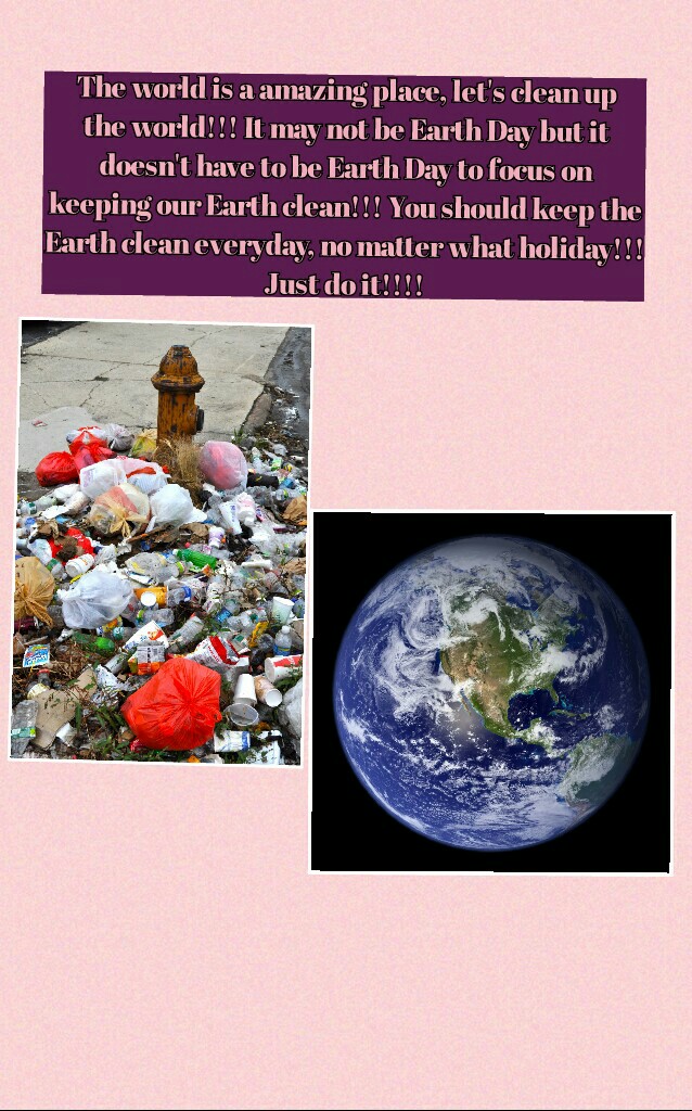 The world is a amazing place, let's clean up
the world!!! It may not be Earth Day but it
doesn't have to be Earth Day to focus on
keeping our Earth clean!!! You should keep the
Earth clean everyday, no matter what holiday!!!
Just do it!!!!