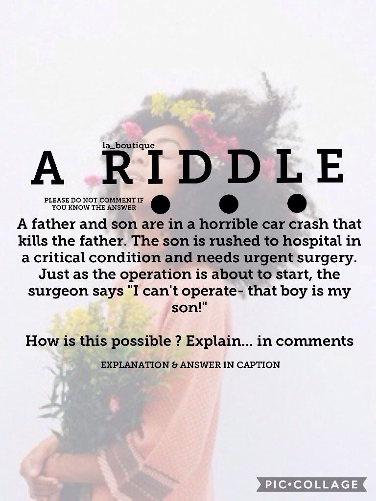 - ANSWER HERE -
Here's the answer: the surgeon is the boy's mother ! There are 1 or 2 other *possible answers, but this is the actual one ! Did you work it out straight away ? Or did it take you longer ? And why do you think it takes most people so long t