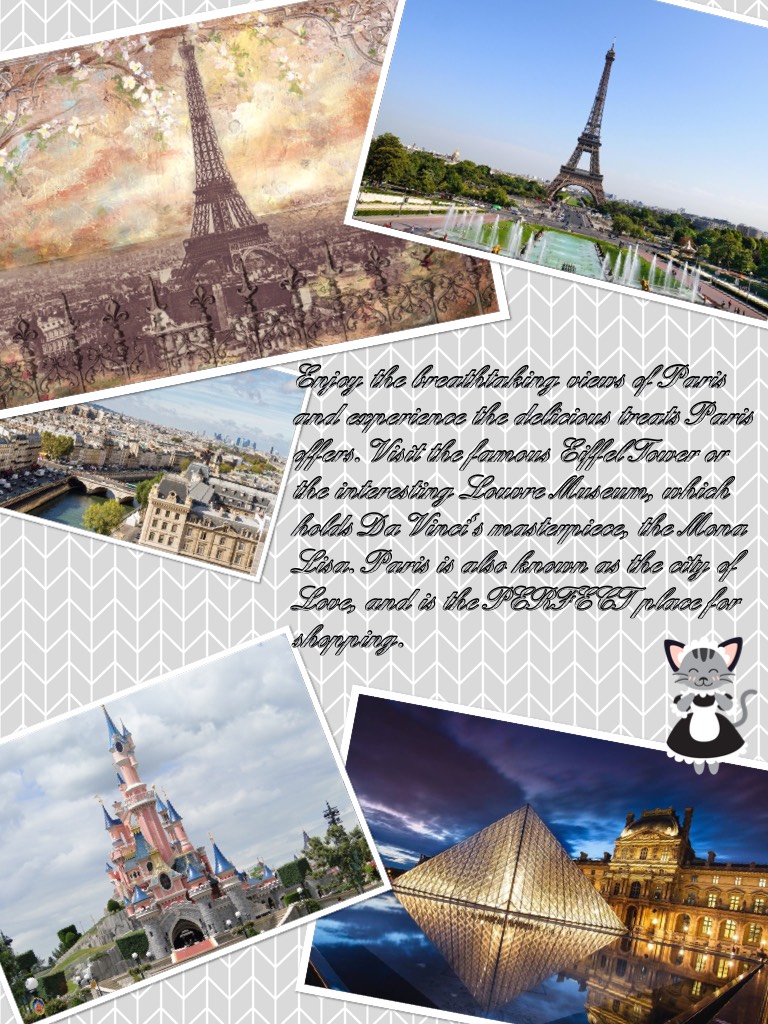 Enjoy the breathtaking views of Paris and experience the delicious treats Paris offers. Visit the famous Eiffel Tower or the interesting Louvre Museum, which holds Da Vinci's masterpiece, the Mona Lisa. Paris is also known as the city of Love, and is the 