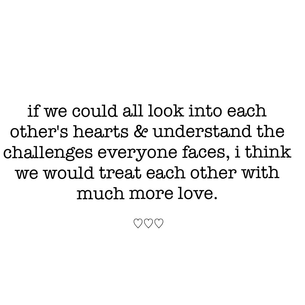 if we could all look into each other's hearts & understand the challenges everyone faces, i think we would treat each other with much more love. 