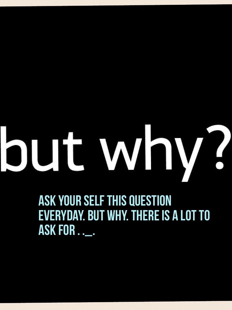 Ask your self this question everyday. But why. There is a lot to ask for . ._.