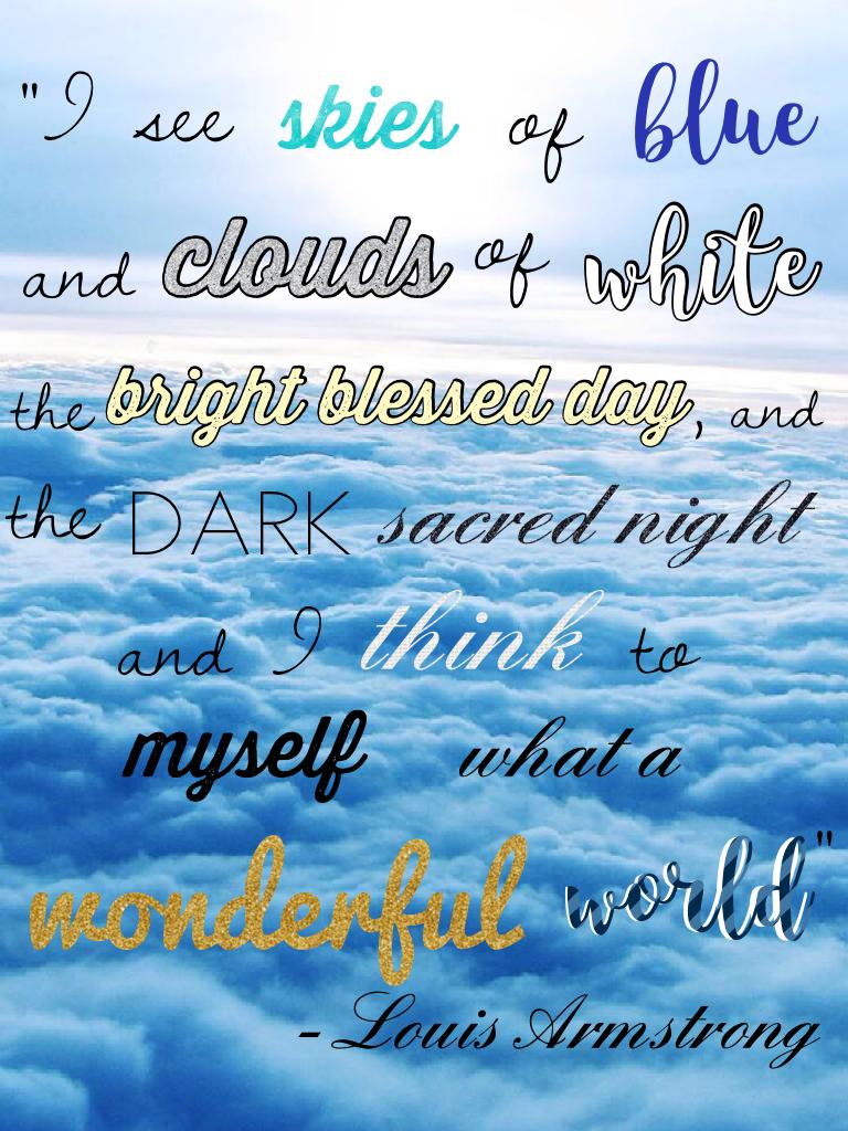 Love this quote from Louis Armstrong! I'm pretty sure this is a song, right?

"I see skies of blue
and clouds of white
the bright blessed day,
and the dark sacred night
and I think to myself
what a wonderful world"
                                 - Louis