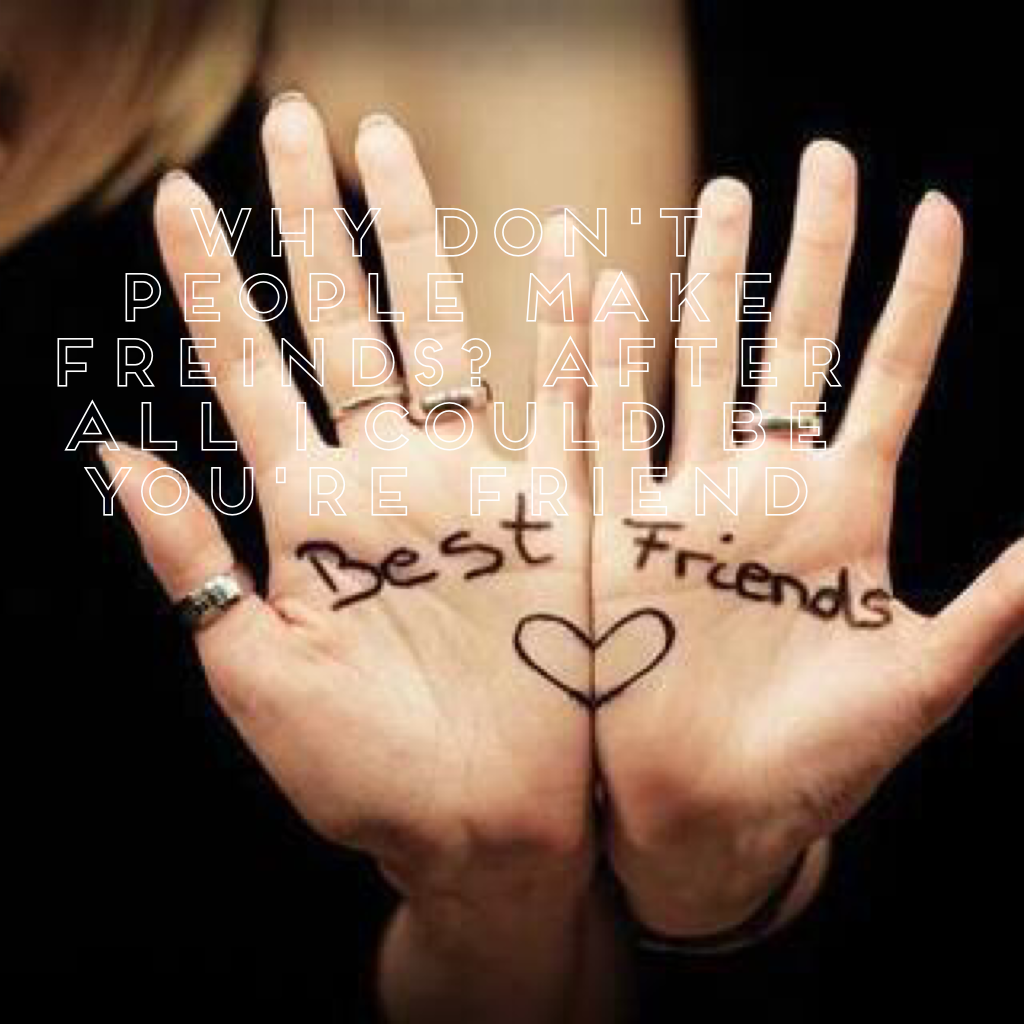Why don't people make freinds? After all I could be you're friend 