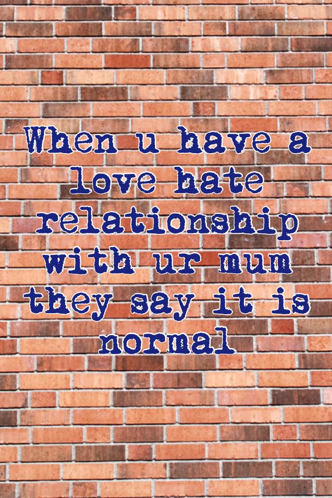 When u have a love hate relationship with ur mum they say it is normal 