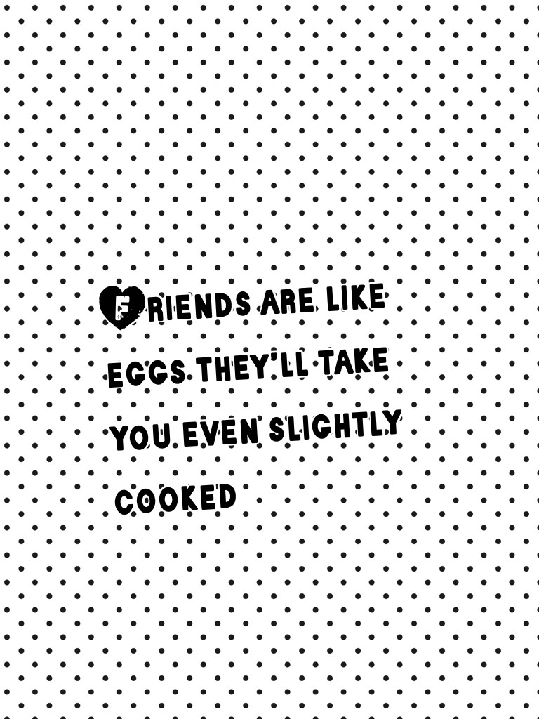 Friends are like eggs they’ll take you even slightly cooked