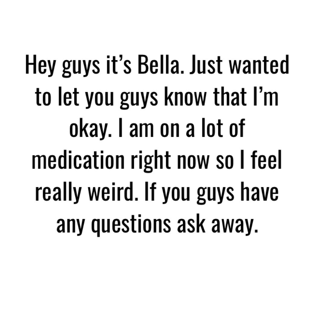 Hey guys it’s Bella. Just wanted to let you guys know that I’m okay. I am on a lot of medication right now so I feel really weird. If you guys have any questions ask away.