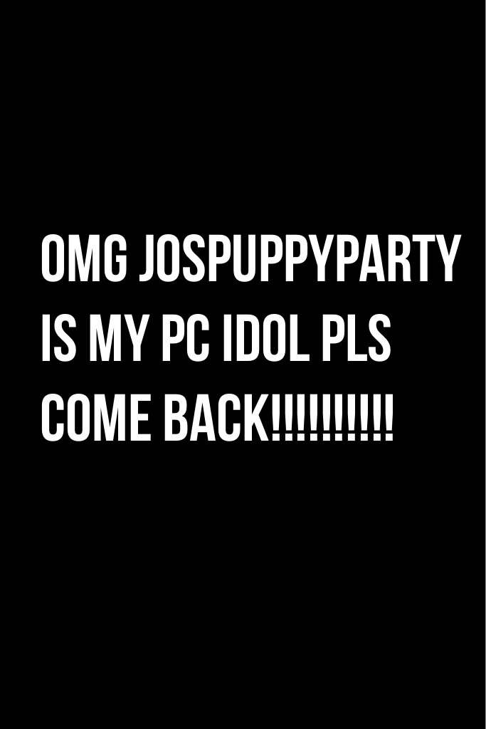 Omg jospuppyparty is my pc IDOL pls come back!!!!!!!!!!