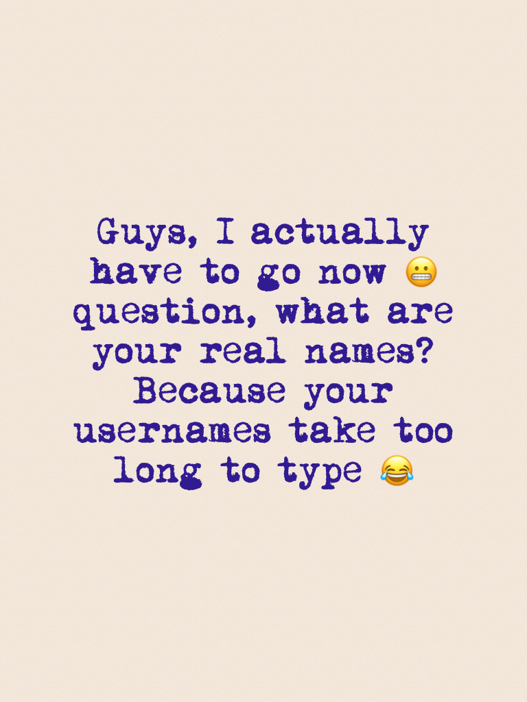 Guys, I actually have to go now 😬 question, what are your real names? Because your usernames take too long to type 😂