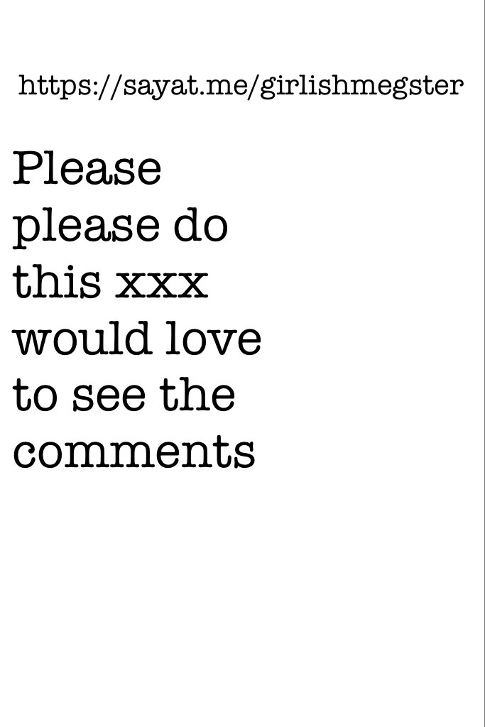 Please please do this xxx would love to see the comments 