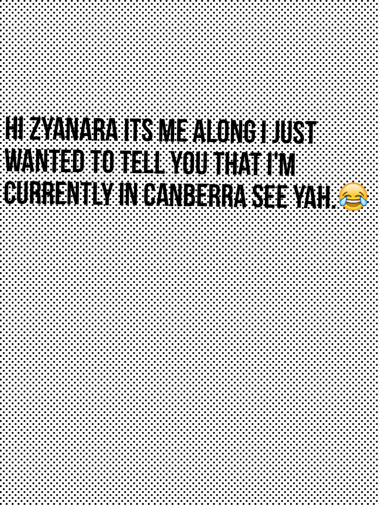 Hi Zyanara its me Along I just wanted to tell you that I'm currently in Canberra see yah.😂