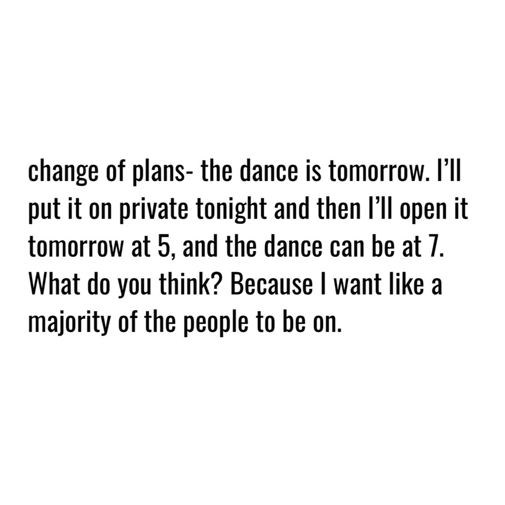 change of plans- the dance is tomorrow. I’ll put it on private tonight and then I’ll open it tomorrow at 5, and the dance can be at 7. What do you think? Because I want like a majority of the people to be on. Wdyt?
