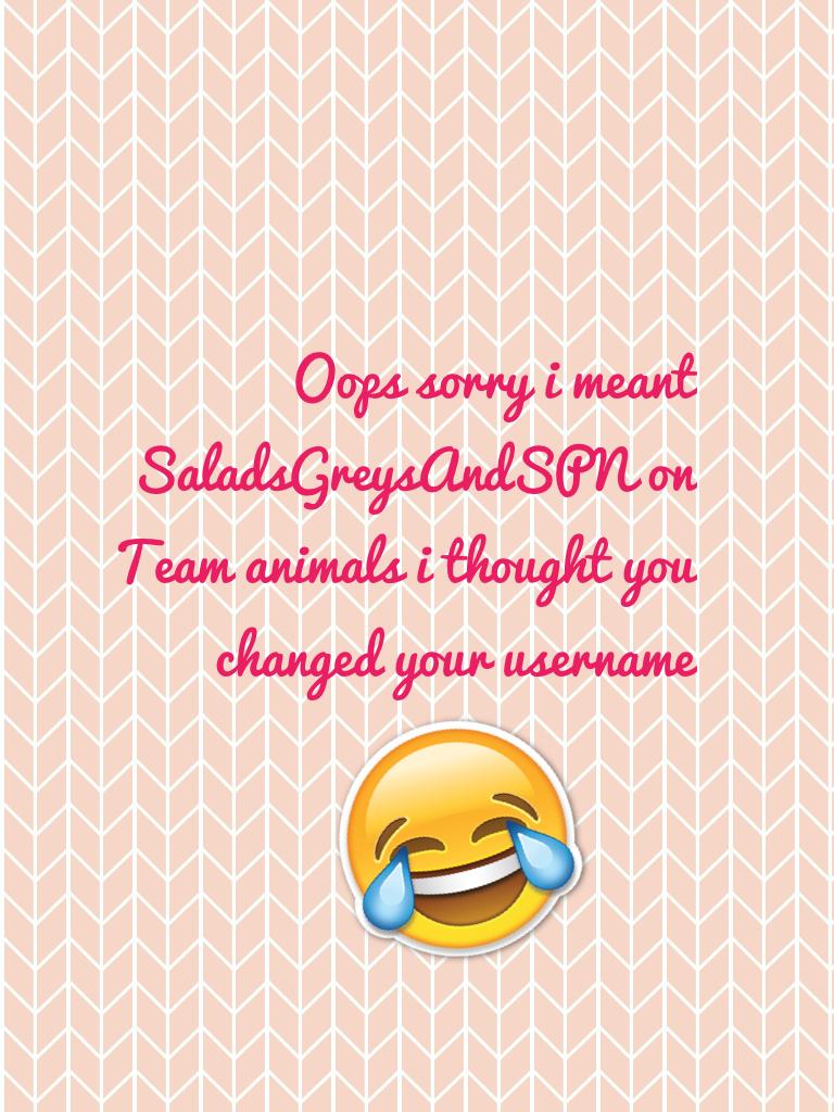 Oops sorry i meant SaladsGreysAndSPN on Team animals i thought you changed your username 