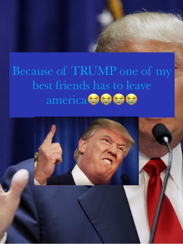 Because of TRUMP one of my best friends has to leave america😭😭😭😭
