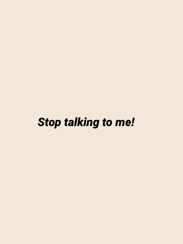 Stop talking to me!