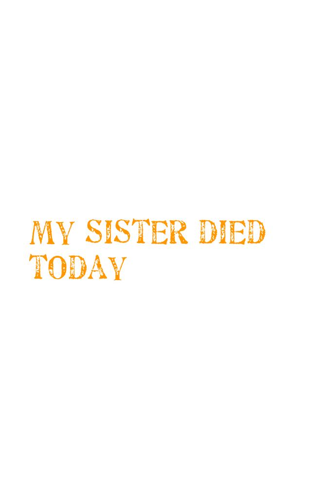 My sister died today