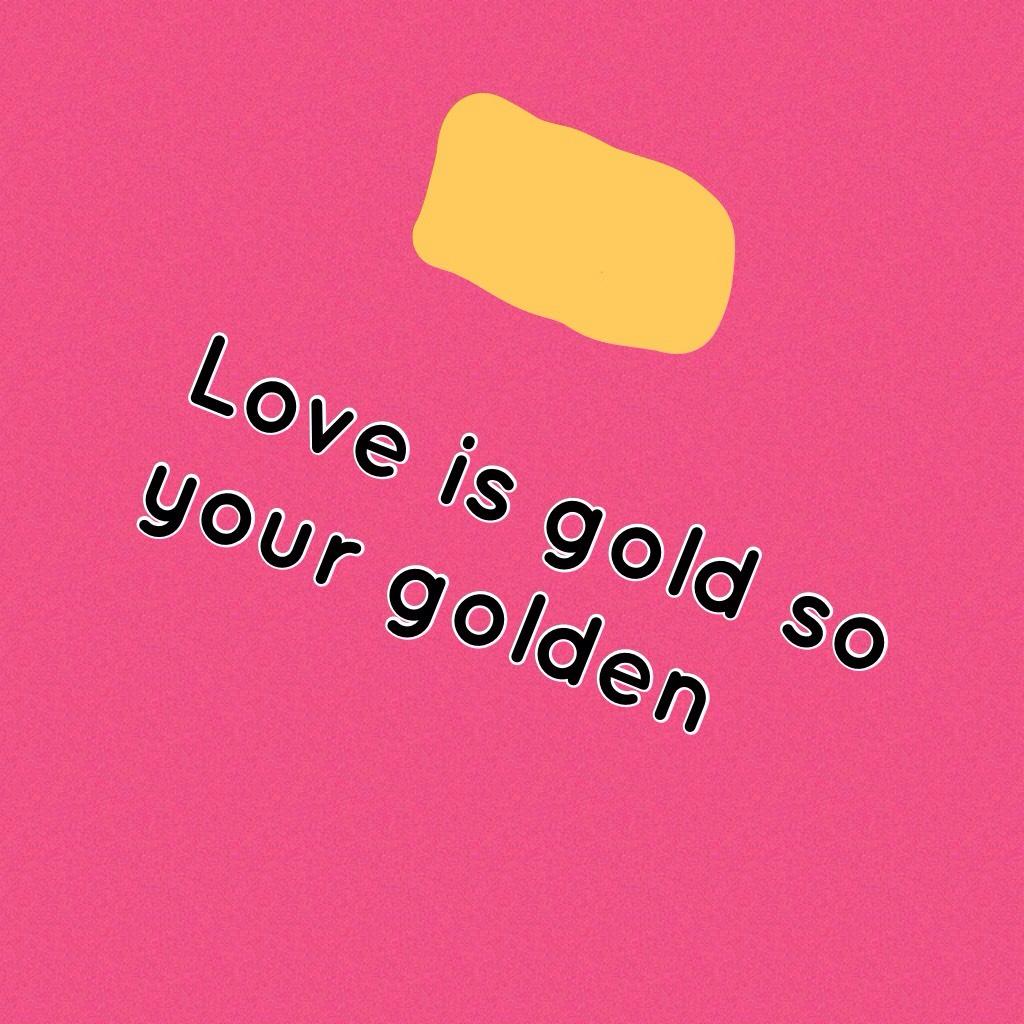Love is gold so your golden  plz follow this is my first one 