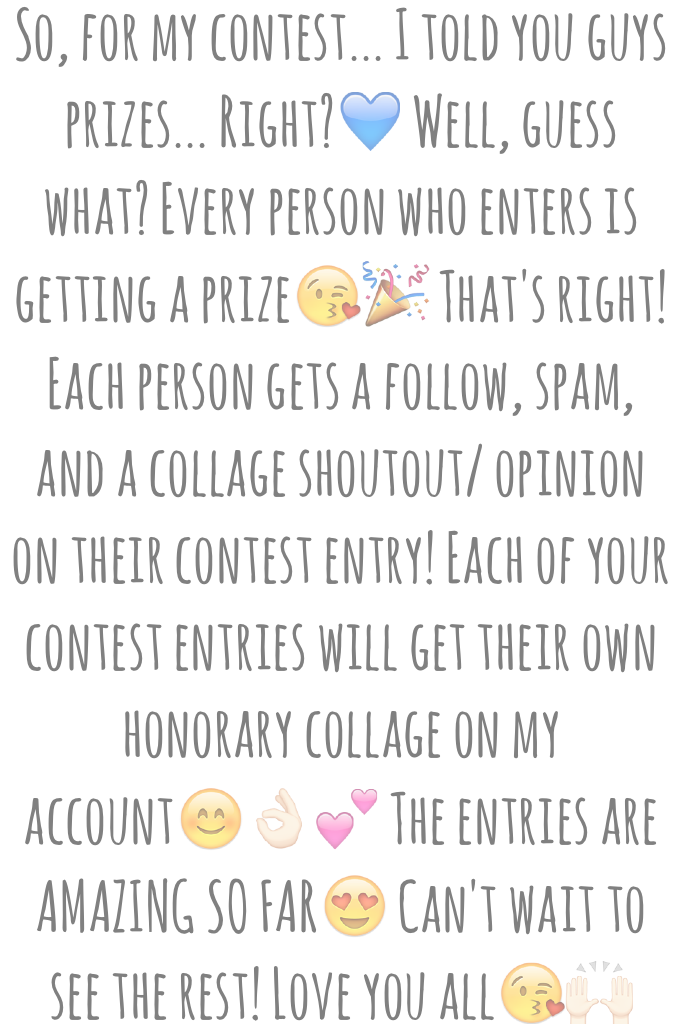 So, for my contest... I told you guys prizes... Right?💙 Well, guess what? Every person who enters is getting a prize😘🎉 That's right! Each person gets a follow, spam, and a collage shoutout/ opinion on their contest entry! Each of your contest entries will