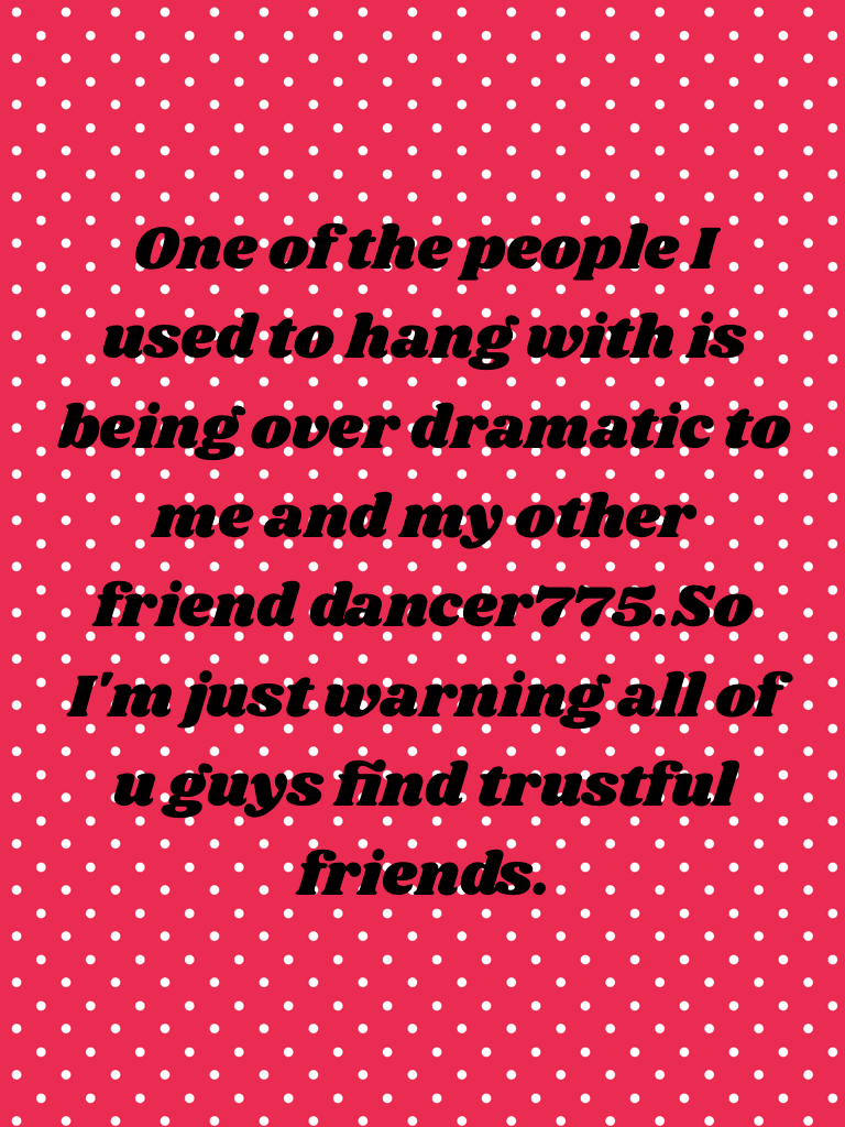 One of the people I used to hang with is being over dramatic to me and my other friend dancer775.So I'm just warning all of u guys find trustful friends.