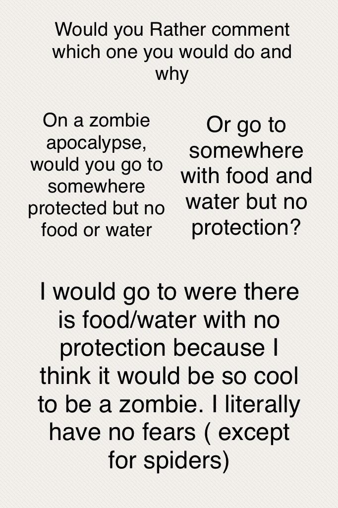 I would go to were there is food/water with no protection because I think it would be so cool to be a zombie. I literally have no fears ( except for spiders)