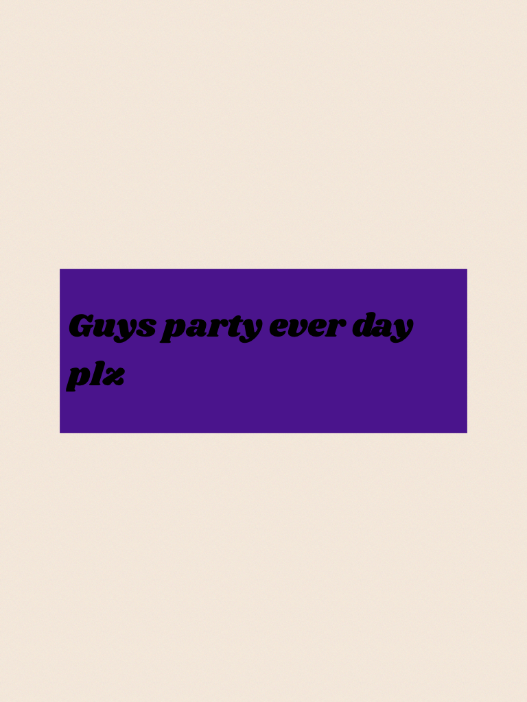 Guys party ever day plz