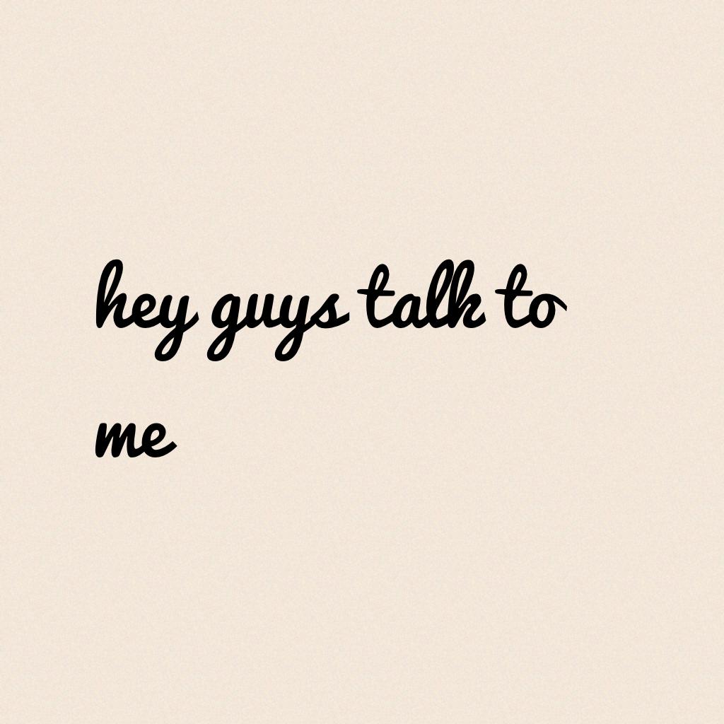 hey guys talk to me