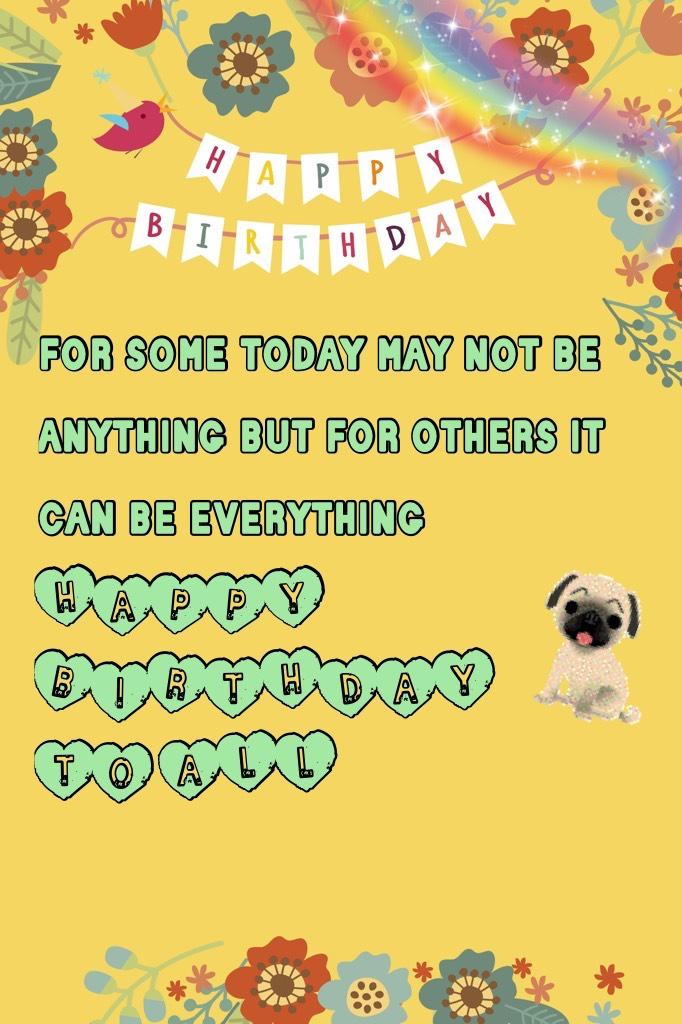 for some today may not be anything but for others it can be everything HAPPY BIRTHDAY TO ALL