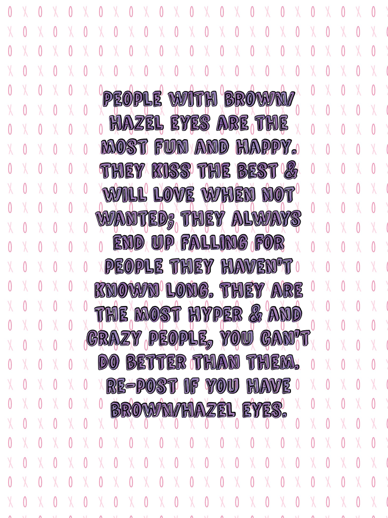 People with brown/hazel eyes are the most fun and happy. They kiss the best & will love when not wanted; they always end up falling for people they haven't known long. They are the most hyper & and crazy people, you can't do better than them. Re-post if y