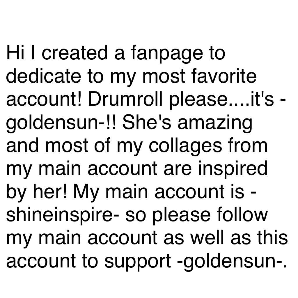 Click Here
Hi I created a fanpage to dedicate to my most favorite account! Drumroll please....it's -goldensun-!! She's amazing and most of my collages from my main account are inspired by her! My main account is -shineinspire- so please follow my main acc
