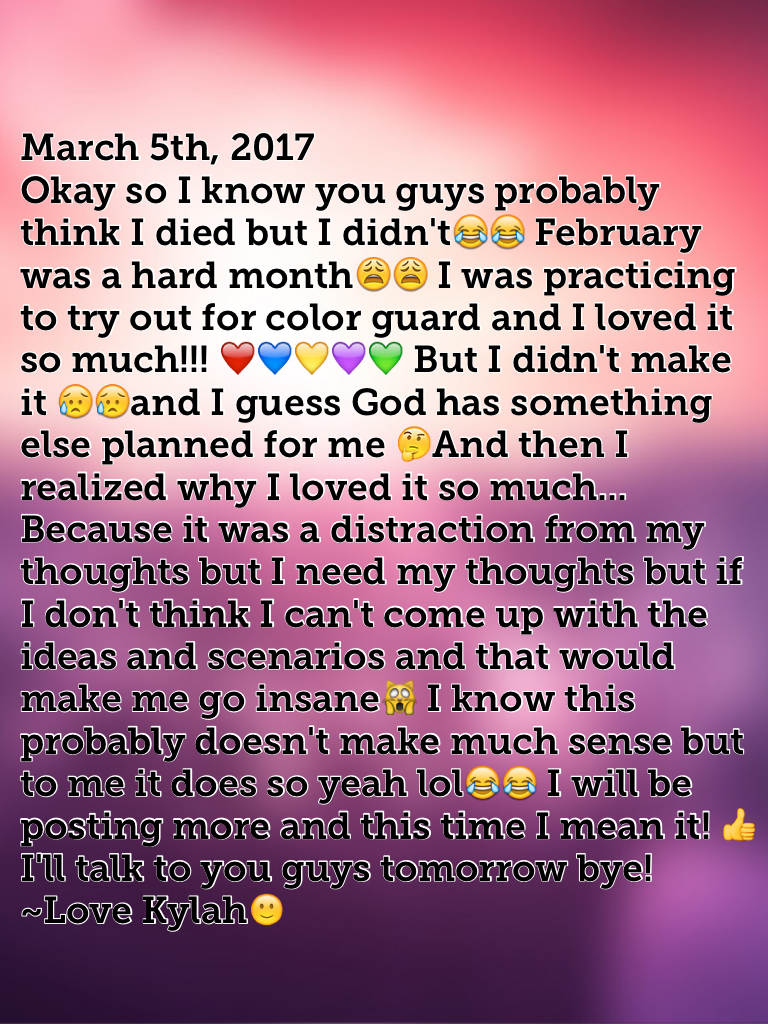 March 5th, 2017
Okay so I know you guys probably think I died but I didn't😂😂 February was a hard month😩😩 I was practicing to try out for color guard and I loved it so much!!! ❤️💙💛💜💚 But I didn't make it 😥😥and I guess God has something else planned for me 
