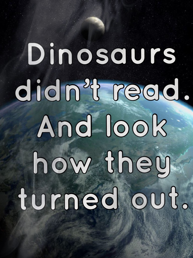 Dinosaurs didn’t read. And look how they turned out.
Hesy guys! 