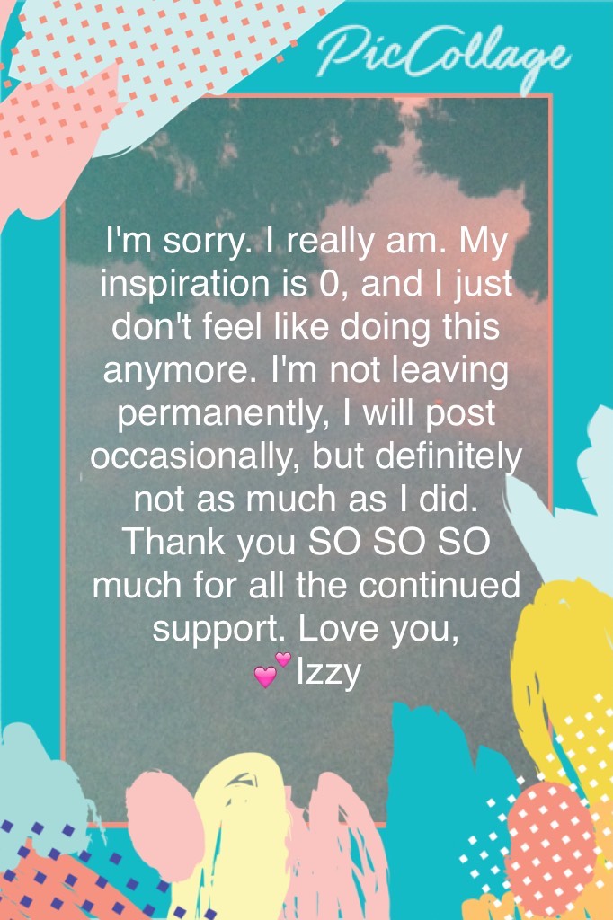 I'm sorry. I really am. My inspiration is 0, and I just don't feel like doing this anymore. I'm not leaving permanently, I will post occasionally, but definitely not as much as I did. Thank you SO SO SO much for all the continued support. Love you, 
💕Izzy