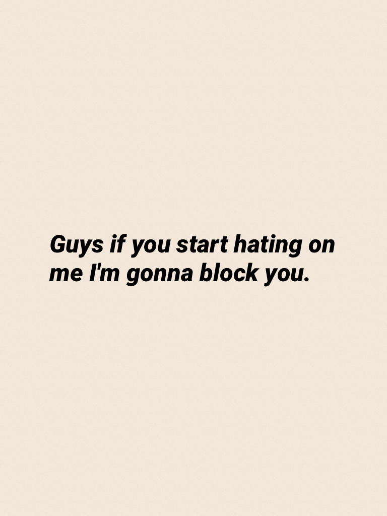 Guys if you start hating on me I'm gonna block you.