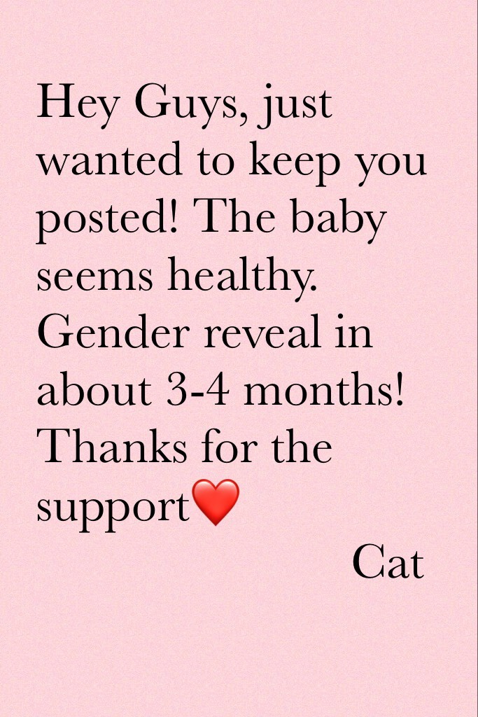 Hey Guys, just wanted to keep you posted! The baby seems healthy. Gender reveal in about 3-4 months! Thanks for the support❤️
                         Cat