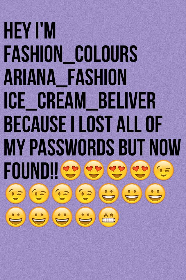 Hey i'm fashion_colours
Ariana_fashion
Ice_cream_beliver
Because i lost all of my passwords but now  found!!😍😍😍😍😉😉😉😉😉😀😀😀😀😀😀😀😁