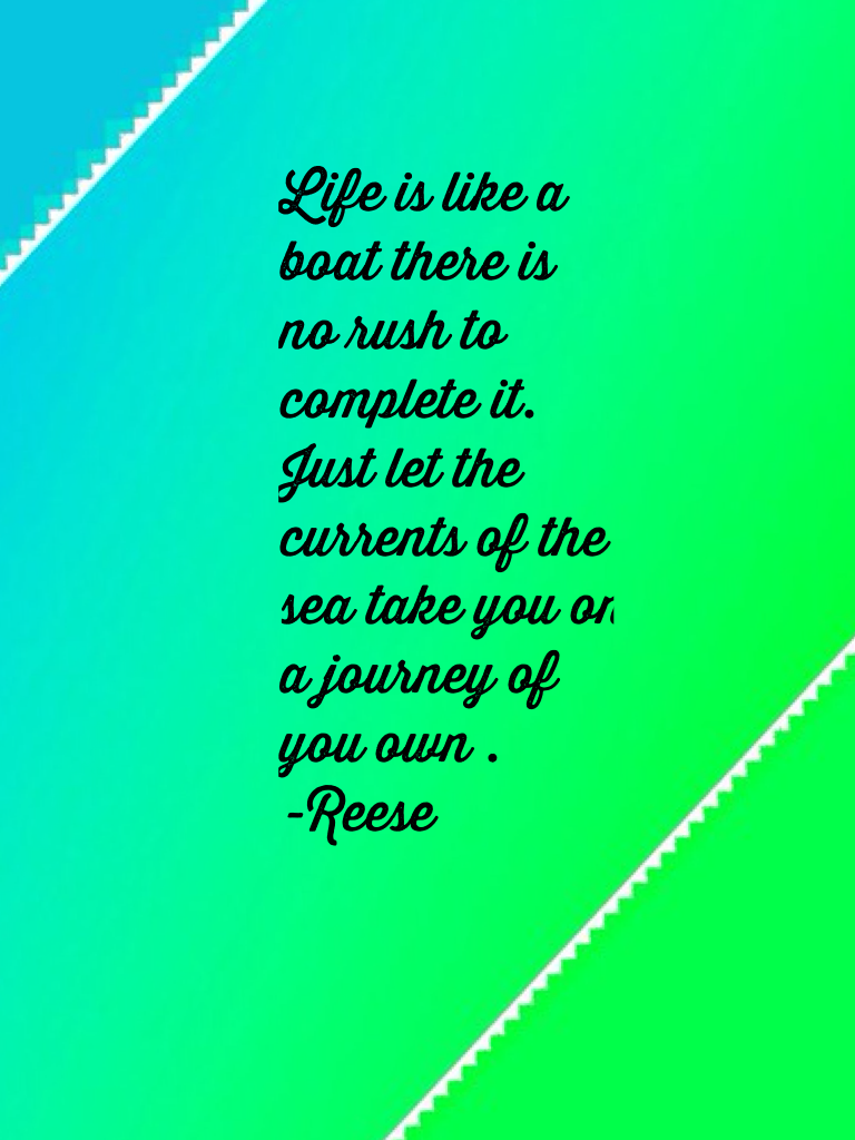 Life is like a boat there is no rush to complete it. Just let the currents of the sea take you on a journey of you own . 
-Reese 