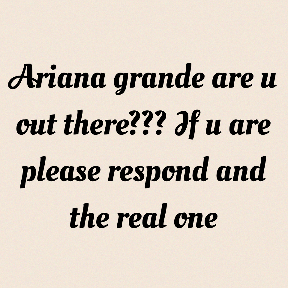 Ariana grande are u out there??? If u are please respond and the real one