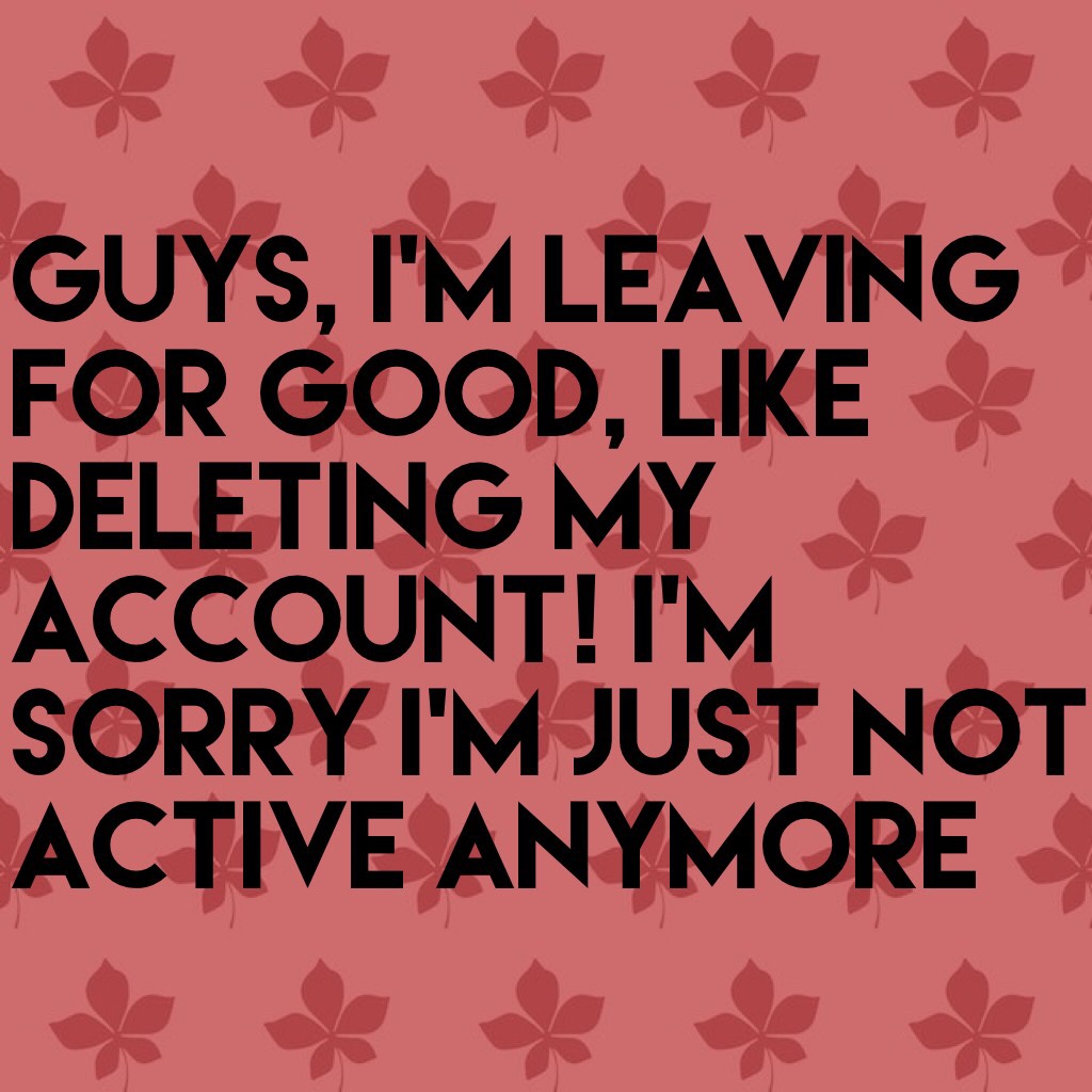 Guys, I’m leaving for good, like deleting my account! i’m sorry i’m just not active anymore