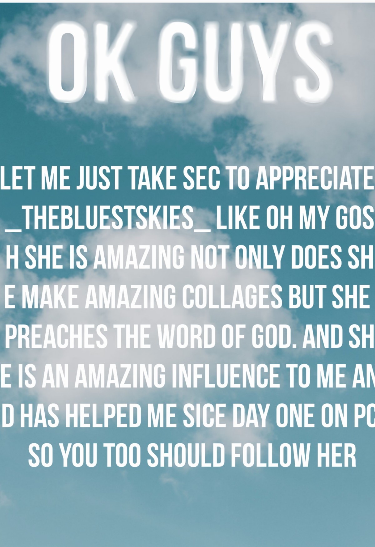 Tap
Let me just take sec to appreciate _TheBluestSkies_ like oh my gosh she is amazing not only does she make amazing collages but she preaches the word of God. And she is an amazing influence to me and has helped me sice day one on pc so you too should f