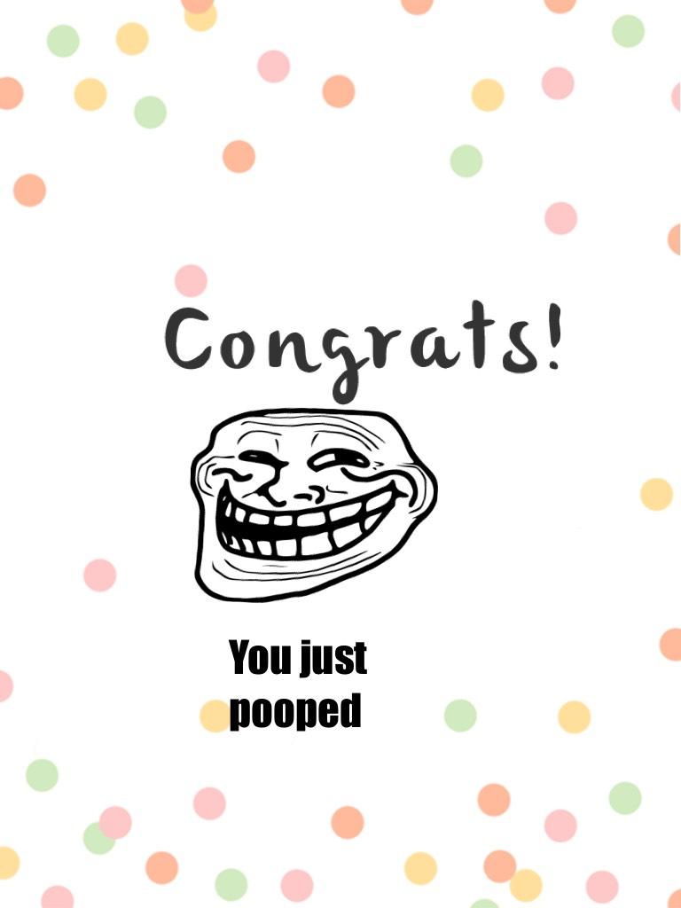 You just pooped