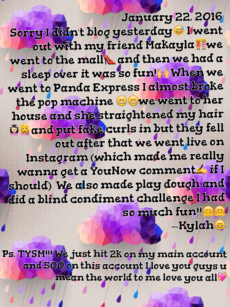 January 22, 2016
Sorry I didn't blog yesterday😅 I went out with my friend Makayla👭we went to the mall👠 and then we had a sleep over it was so fun!🙌 When we went to Panda Express I almost broke the pop machine 😁😁we went to her house and she straightened my