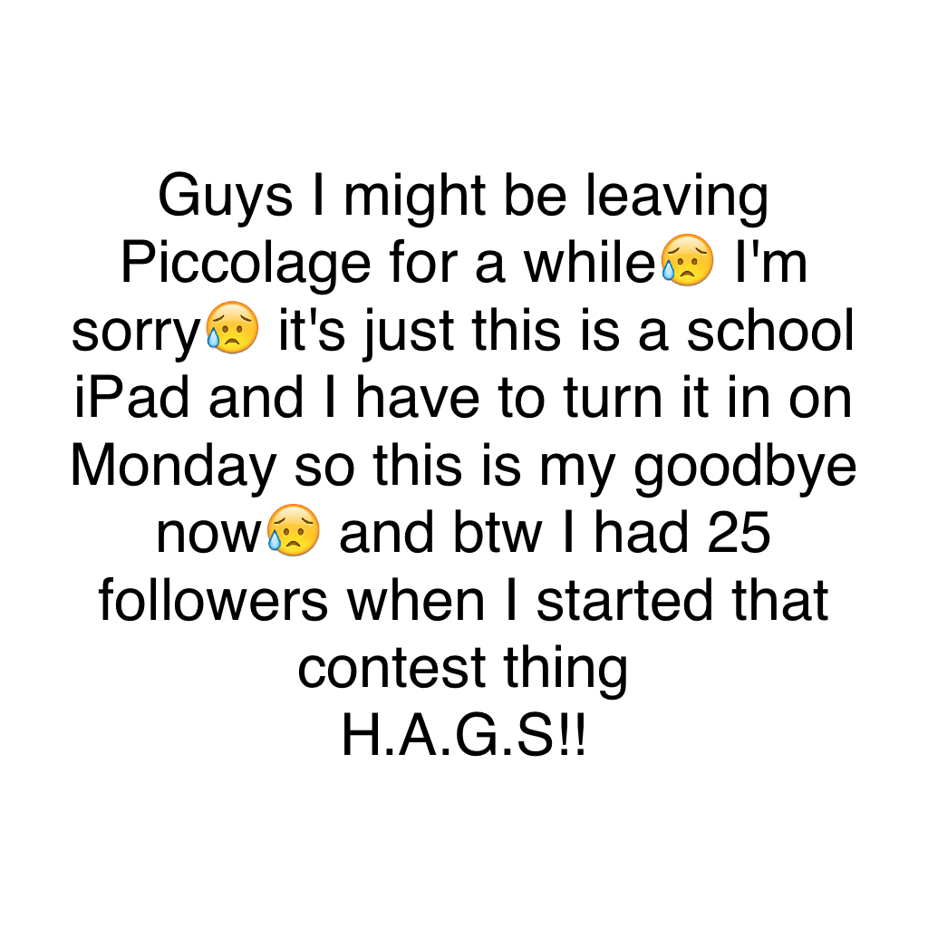 Guys I might be leaving Piccolage for a while😥 I'm sorry😥 it's just this is a school iPad and I have to turn it in on Monday so this is my goodbye now😥 and btw I had 25 followers when I started that contest thing
H.A.G.S!!