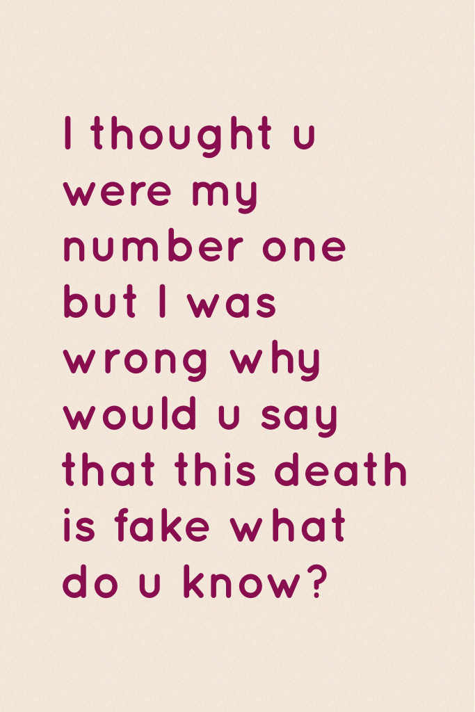 I thought u were my number one but I was wrong why would u say that this death is fake what do u know?